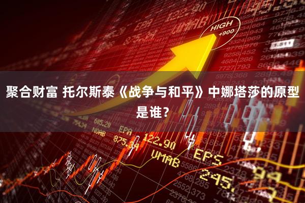 聚合财富 托尔斯泰《战争与和平》中娜塔莎的原型是谁？