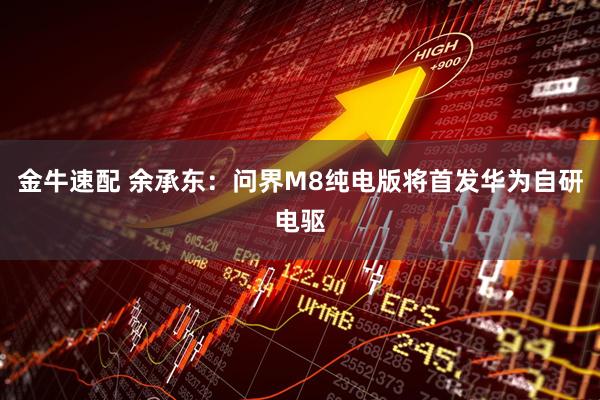金牛速配 余承东：问界M8纯电版将首发华为自研电驱
