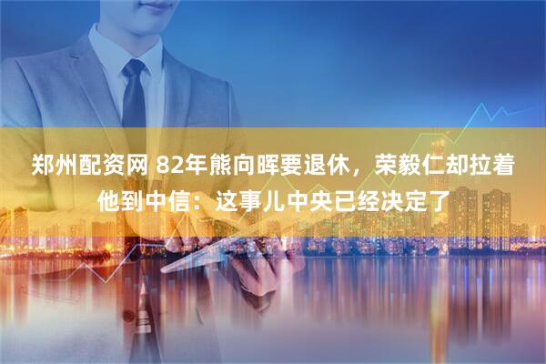 郑州配资网 82年熊向晖要退休，荣毅仁却拉着他到中信：这事儿中央已经决定了