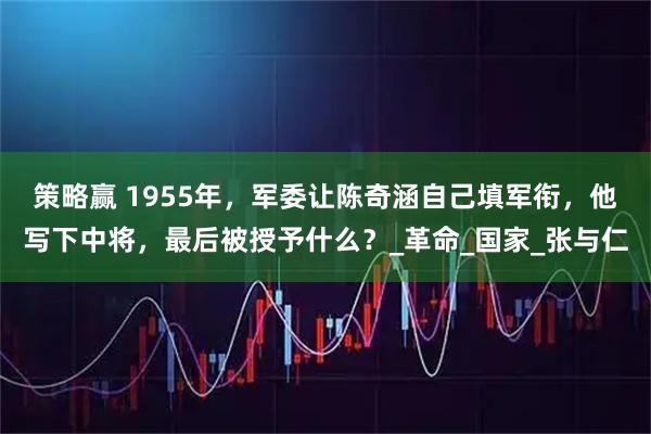 策略赢 1955年，军委让陈奇涵自己填军衔，他写下中将，最后被授予什么？_革命_国家_张与仁